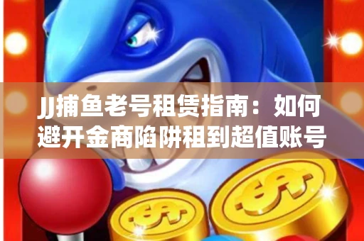 JJ捕鱼老号租赁指南：如何避开金商陷阱租到超值账号
